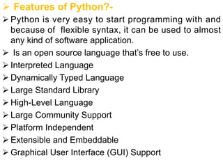 Ø Features of Python?-
Ø Python is very easy to start programming with and
because of flexible syntax, it can be used to almost
any kind of software application.
Ø Is an open source language that’s free to use.
Ø Interpreted Language
Ø Dynamically Typed Language
Ø Large Standard Library
Ø High-Level Language
Ø Large Community Support
Ø Platform Independent
Ø Extensible and Embeddable
Ø Graphical User Interface (GUI) Support
 