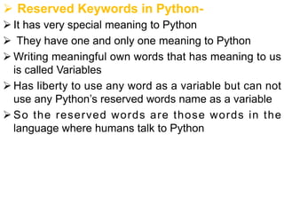 Ø Reserved Keywords in Python-
Ø It has very special meaning to Python
Ø They have one and only one meaning to Python
Ø Writing meaningful own words that has meaning to us
is called Variables
Ø Has liberty to use any word as a variable but can not
use any Python’s reserved words name as a variable
Ø So the reserved words are those words in the
language where humans talk to Python
 