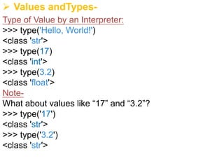 Ø Values andTypes-
Type of Value by an Interpreter:
>>> type('Hello, World!')
<class 'str'>
>>> type(17)
<class 'int'>
>>> type(3.2)
<class 'float'>
Note-
What about values like “17” and “3.2”?
>>> type('17')
<class 'str'>
>>> type('3.2')
<class 'str'>
 