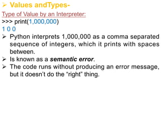Ø Values andTypes-
Type of Value by an Interpreter:
>>> print(1,000,000)
1 0 0
Ø Python interprets 1,000,000 as a comma separated
sequence of integers, which it prints with spaces
between.
Ø Is known as a semantic error.
Ø The code runs without producing an error message,
but it doesn’t do the “right” thing.
 