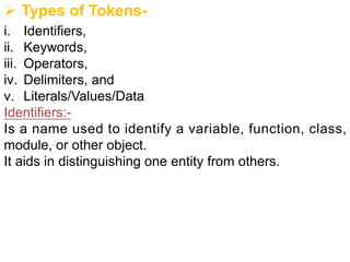Ø Types of Tokens-
i. Identifiers,
ii. Keywords,
iii. Operators,
iv. Delimiters, and
v. Literals/Values/Data
Identifiers:-
Is a name used to identify a variable, function, class,
module, or other object.
It aids in distinguishing one entity from others.
 
