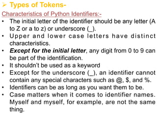 Ø Types of Tokens-
Characteristics of Python Identifiers:-
• The initial letter of the identifier should be any letter (A
to Z or a to z) or underscore (_).
• Upper and lower case letters have distinct
characteristics.
• Except for the initial letter, any digit from 0 to 9 can
be part of the identification.
• It shouldn’t be used as a keyword
• Except for the underscore (_), an identifier cannot
contain any special characters such as @, $, and %.
• Identifiers can be as long as you want them to be.
• Case matters when it comes to identifier names.
Myself and myself, for example, are not the same
thing.
 