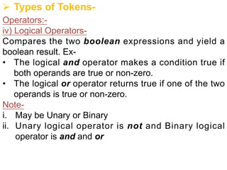 Ø Types of Tokens-
Operators:-
iv) Logical Operators-
Compares the two boolean expressions and yield a
boolean result. Ex-
• The logical and operator makes a condition true if
both operands are true or non-zero.
• The logical or operator returns true if one of the two
operands is true or non-zero.
Note-
i. May be Unary or Binary
ii. Unary logical operator is not and Binary logical
operator is and and or
 