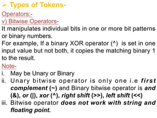 Ø Types of Tokens-
Operators:-
v) Bitwise Operators-
It manipulates individual bits in one or more bit patterns
or binary numbers.
For example, If a binary XOR operator (^) is set in one
input value but not both, it copies the matching binary 1
to the result.
Note-
i. May be Unary or Binary
ii. Unary bitwise operator is only one i.e first
complement (~) and Binary bitwise operator is and
(&), or (|), xor (^), right shift (>>), left shift (<<)
iii. Bitwise operator does not work with string and
floating point.
 