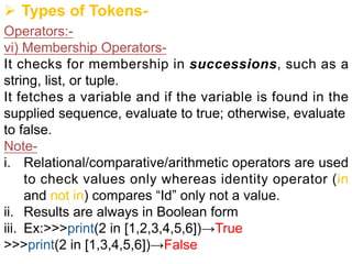 Ø Types of Tokens-
Operators:-
vi) Membership Operators-
It checks for membership in successions, such as a
string, list, or tuple.
It fetches a variable and if the variable is found in the
supplied sequence, evaluate to true; otherwise, evaluate
to false.
Note-
i. Relational/comparative/arithmetic operators are used
to check values only whereas identity operator (in
and not in) compares “Id” only not a value.
ii. Results are always in Boolean form
iii. Ex:>>>print(2 in [1,2,3,4,5,6])→True
>>>print(2 in [1,3,4,5,6])→False
 