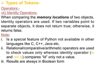 Ø Types of Tokens-
Operators:-
vii) Identity Operators-
When comparing the memory locations of two objects,
identity operators are used. If two variables point to
separate objects, it does not return true; otherwise, it
returns false.
Note-
i. Is a special feature of Python not available in other
languages like C, C++, Java etc.
ii. Relational/comparative/arithmetic operators are used
to check values only whereas identity operator (is
and not is) compares “Id” only not a value.
iii. Results are always in Boolean form
 
