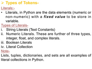 Ø Types of Tokens-
Literals:-
• Literals, in Python are the data elements (numeric or
non-numeric) with a fixed value to be store in
variable.
Types of Literals-
i. String Literals (Text Constants)
ii. Numeric Literals. These are further of three types,
integer, float, and complex literals.
iii. Boolean Literals
iv. Literal Collection
Note-
Lists, tuples, dictionaries, and sets are all examples of
literal collections in Python.
 