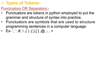 Ø Types of Tokens-
Punctuators OR Separators:-
• Punctuators are tokens in python employed to put the
grammar and structure of syntax into practice.
• Punctuators are symbols that are used to structure
programming sentences in a computer language.
• Ex- ‘, ‘ ,#,  ,( ) ,{ },[ ] ,@ ,: , =
 