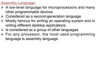 Assembly Language-
Ø A low-level language for microprocessors and many
other programmable devices
Ø Considered as a second-generation language
Ø Mostly famous for writing an operating system and in
writing different desktop applications.
Ø Is considered as a group of other languages
Ø For any processor, the most used programming
language is assembly language.
 