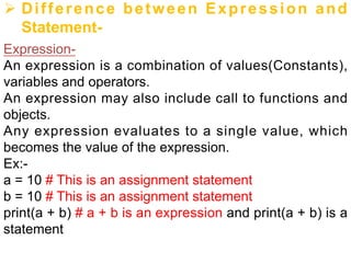 Ø Difference between Expression and
Statement-
Expression-
An expression is a combination of values(Constants),
variables and operators.
An expression may also include call to functions and
objects.
Any expression evaluates to a single value, which
becomes the value of the expression.
Ex:-
a = 10 # This is an assignment statement
b = 10 # This is an assignment statement
print(a + b) # a + b is an expression and print(a + b) is a
statement
 
