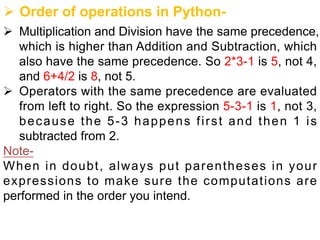 Ø Order of operations in Python-
Ø Multiplication and Division have the same precedence,
which is higher than Addition and Subtraction, which
also have the same precedence. So 2*3-1 is 5, not 4,
and 6+4/2 is 8, not 5.
Ø Operators with the same precedence are evaluated
from left to right. So the expression 5-3-1 is 1, not 3,
because the 5-3 happens first and then 1 is
subtracted from 2.
Note-
When in doubt, always put parentheses in your
expressions to make sure the computations are
performed in the order you intend.
 