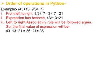 Ø Order of operations in Python-
Example:- (43+13−9/3∗ 7)
i. From left to right, 9/3∗ 7= 3∗ 7= 21
ii. Expression has become, 43+13−21
iii. Left to right Associativiy rule will be followed again.
So, the final value of expression will be-
43+13−21 = 56−21= 35
 