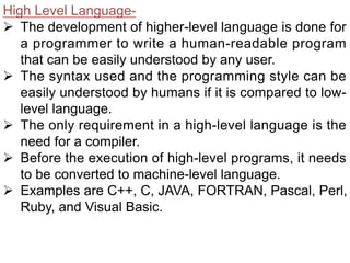 High Level Language-
Ø The development of higher-level language is done for
a programmer to write a human-readable program
that can be easily understood by any user.
Ø The syntax used and the programming style can be
easily understood by humans if it is compared to low-
level language.
Ø The only requirement in a high-level language is the
need for a compiler.
Ø Before the execution of high-level programs, it needs
to be converted to machine-level language.
Ø Examples are C++, C, JAVA, FORTRAN, Pascal, Perl,
Ruby, and Visual Basic.
 