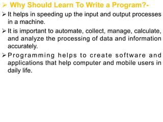 Ø Why Should Learn To Write a Program?-
Ø It helps in speeding up the input and output processes
in a machine.
Ø It is important to automate, collect, manage, calculate,
and analyze the processing of data and information
accurately.
Ø Programming helps to create software and
applications that help computer and mobile users in
daily life.
 