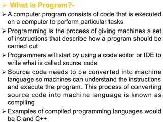 Ø What is Program?-
Ø A computer program consists of code that is executed
on a computer to perform particular tasks
Ø Programming is the process of giving machines a set
of instructions that describe how a program should be
carried out
Ø Programmers will start by using a code editor or IDE to
write what is called source code
Ø Source code needs to be converted into machine
language so machines can understand the instructions
and execute the program. This process of converting
source code into machine language is known as
compiling
Ø Examples of compiled programming languages would
be C and C++
 