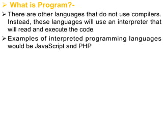 Ø What is Program?-
Ø There are other languages that do not use compilers.
Instead, these languages will use an interpreter that
will read and execute the code
Ø Examples of interpreted programming languages
would be JavaScript and PHP
 