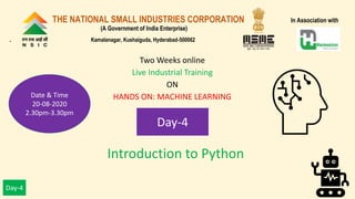 Day-4
Introduction to Python
Two Weeks online
Live Industrial Training
ON
HANDS ON: MACHINE LEARNING
Day-4
THE NATIONAL SMALL INDUSTRIES CORPORATION In Association with
(A Government of India Enterprise)
. Kamalanagar, Kushaiguda, Hyderabad-500062
Date & Time
20-08-2020
2.30pm-3.30pm
 