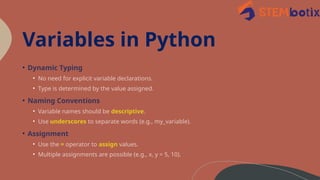 Variables in Python
• Dynamic Typing
• No need for explicit variable declarations.
• Type is determined by the value assigned.
• Naming Conventions
• Variable names should be descriptive.
• Use underscores to separate words (e.g., my_variable).
• Assignment
• Use the = operator to assign values.
• Multiple assignments are possible (e.g., x, y = 5, 10).
 