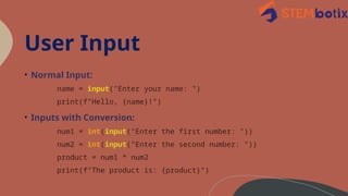 User Input
• Normal Input:
name = input("Enter your name: ")
print(f"Hello, {name}!")
• Inputs with Conversion:
num1 = int(input("Enter the first number: "))
num2 = int(input("Enter the second number: "))
product = num1 * num2
print(f"The product is: {product}")
 