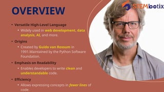 • Versatile High-Level Language
• Widely used in web development, data
analysis, AI, and more.
• Origins
• Created by Guido van Rossum in
1991.Maintained by the Python Software
Foundation.
• Emphasis on Readability
• Enables developers to write clean and
understandable code.
• Efficiency
• Allows expressing concepts in fewer lines of
code.
OVERVIEW
 