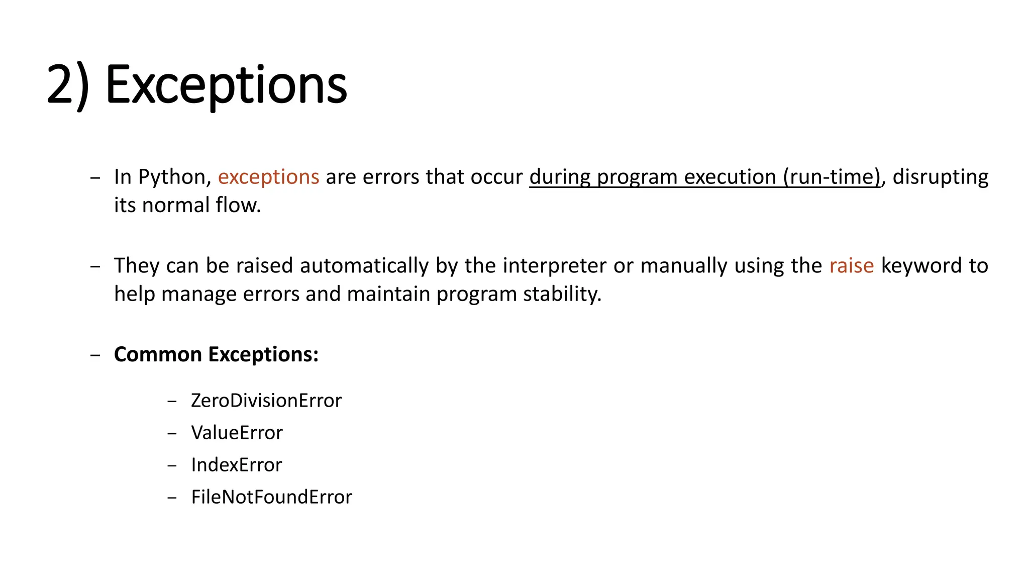 2) Exceptions – In Python, exceptions are errors that occur during program execution (run-time), disrupting its normal flow. – They can be raised automatically by the interpreter or manually using the raise keyword to help manage errors and maintain program stability. – Common Exceptions: – ZeroDivisionError – ValueError – IndexError – FileNotFoundError 