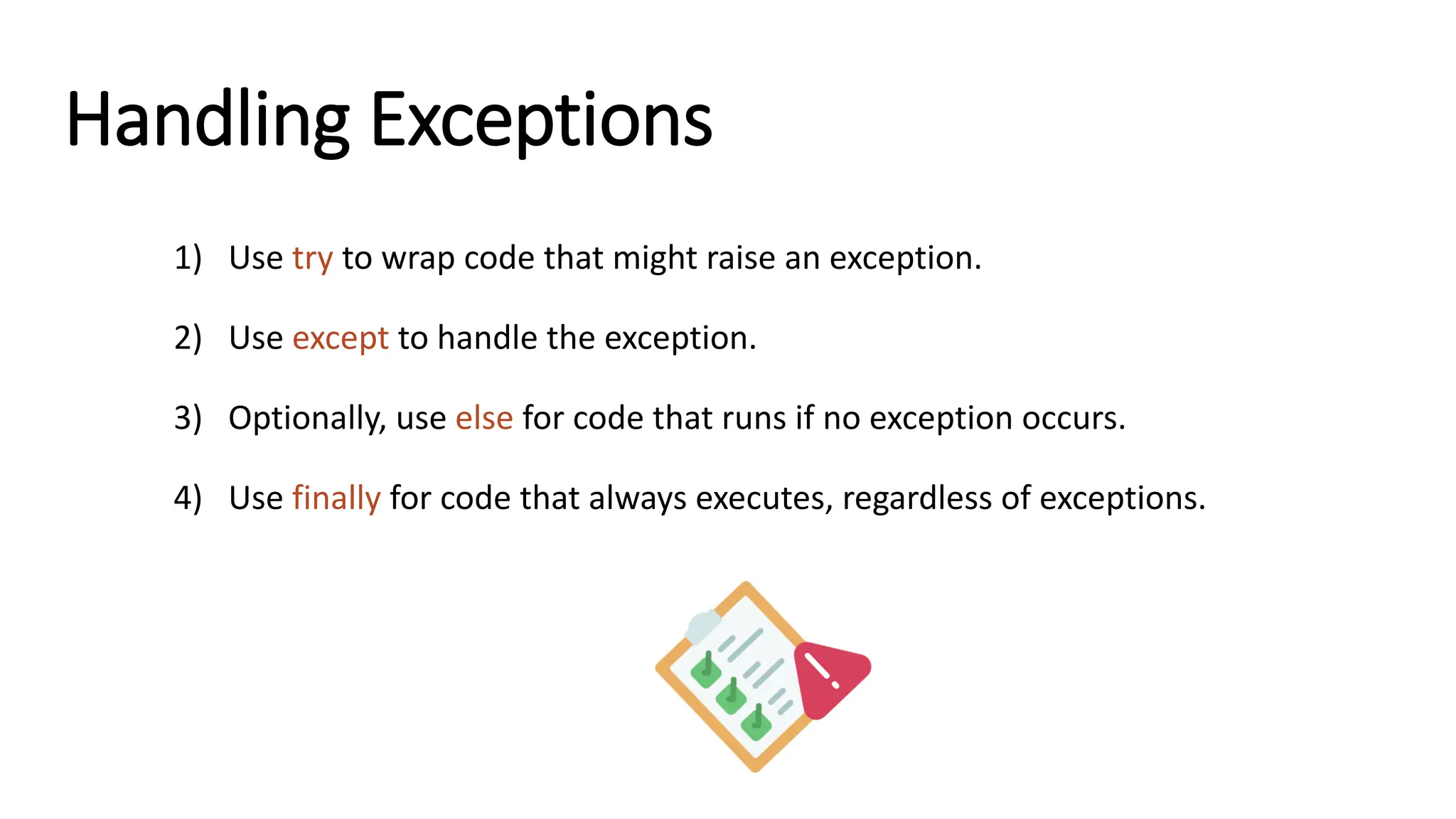 Handling Exceptions 1) Use try to wrap code that might raise an exception. 2) Use except to handle the exception. 3) Optionally, use else for code that runs if no exception occurs. 4) Use finally for code that always executes, regardless of exceptions. 