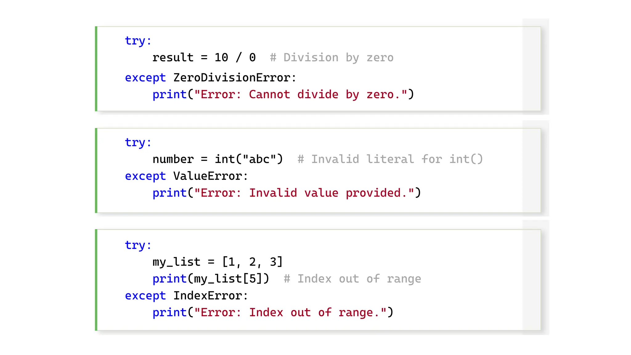 try: result = 10 / 0 # Division by zero except ZeroDivisionError: print("Error: Cannot divide by zero.") try: number = int("abc") # Invalid literal for int() except ValueError: print("Error: Invalid value provided.") try: my_list = [1, 2, 3] print(my_list[5]) # Index out of range except IndexError: print("Error: Index out of range.") 
