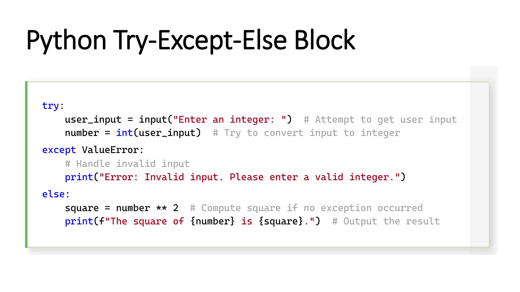 Python Try-Except-Else Block try: user_input = input("Enter an integer: ") # Attempt to get user input number = int(user_input) # Try to convert input to integer except ValueError: # Handle invalid input print("Error: Invalid input. Please enter a valid integer.") else: square = number ** 2 # Compute square if no exception occurred print(f"The square of {number} is {square}.") # Output the result 
