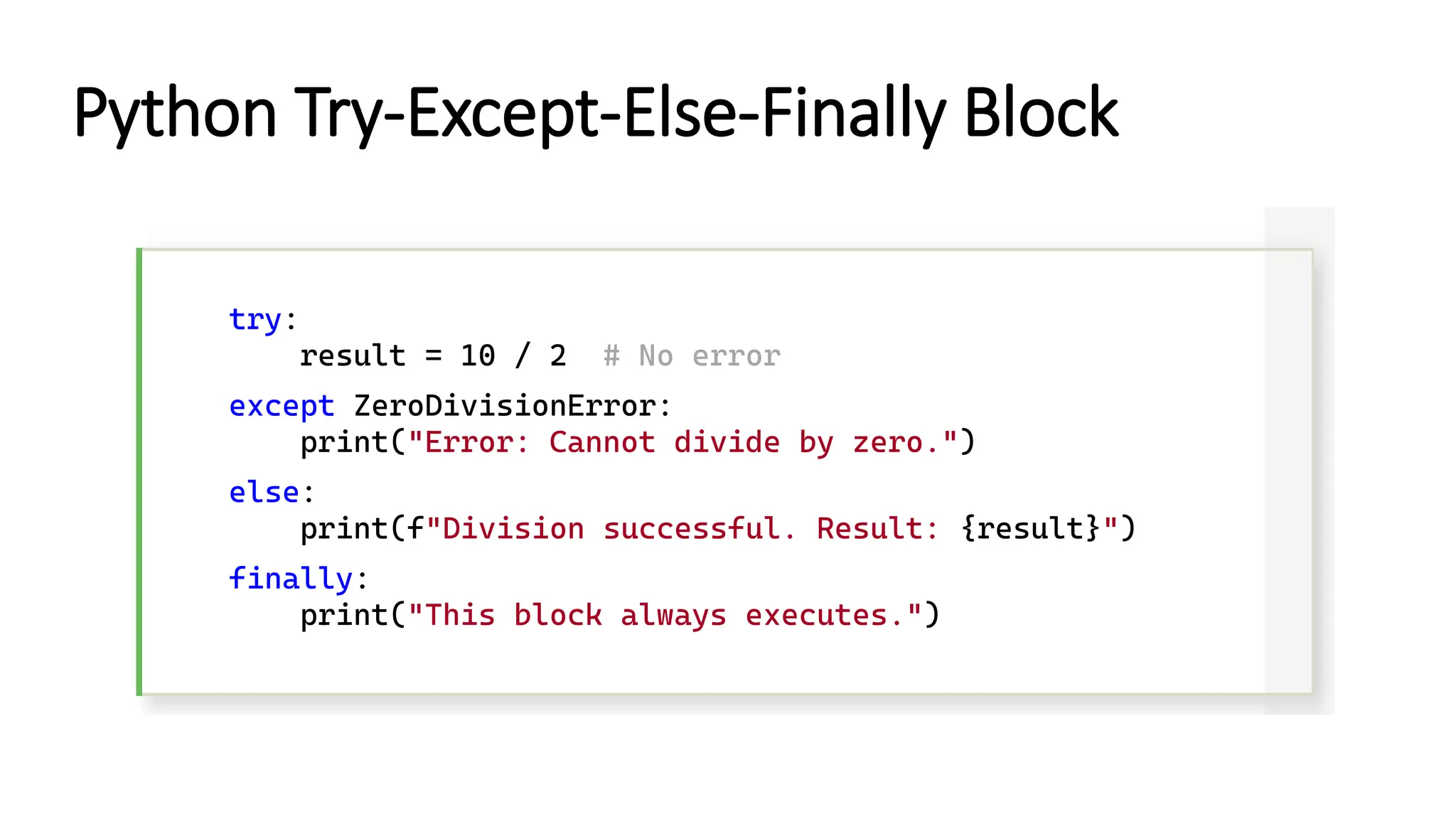 try: result = 10 / 2 # No error except ZeroDivisionError: print("Error: Cannot divide by zero.") else: print(f"Division successful. Result: {result}") finally: print("This block always executes.") Python Try-Except-Else-Finally Block 