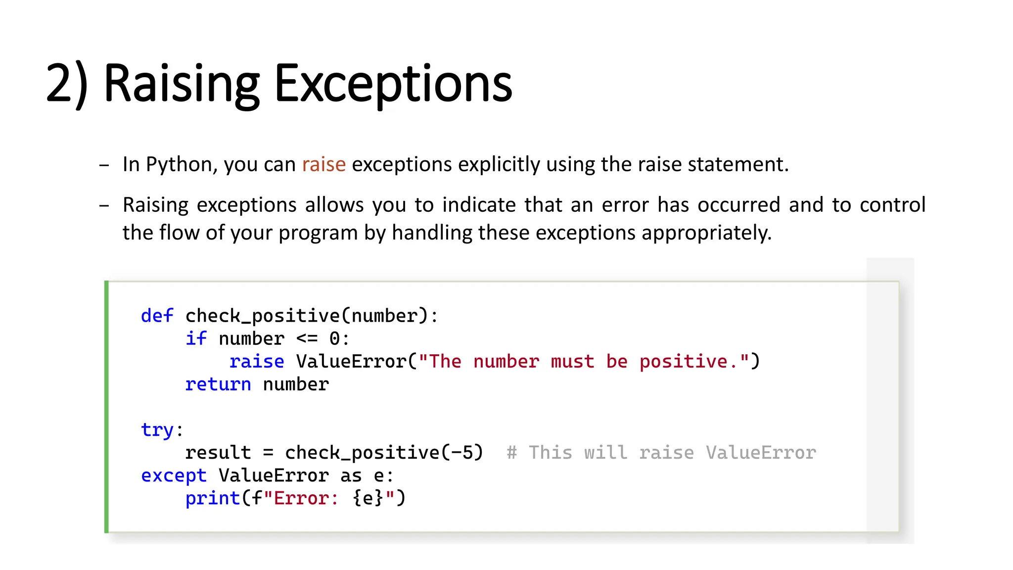2) Raising Exceptions – In Python, you can raise exceptions explicitly using the raise statement. – Raising exceptions allows you to indicate that an error has occurred and to control the flow of your program by handling these exceptions appropriately. def check_positive(number): if number <= 0: raise ValueError("The number must be positive.") return number try: result = check_positive(-5) # This will raise ValueError except ValueError as e: print(f"Error: {e}") 