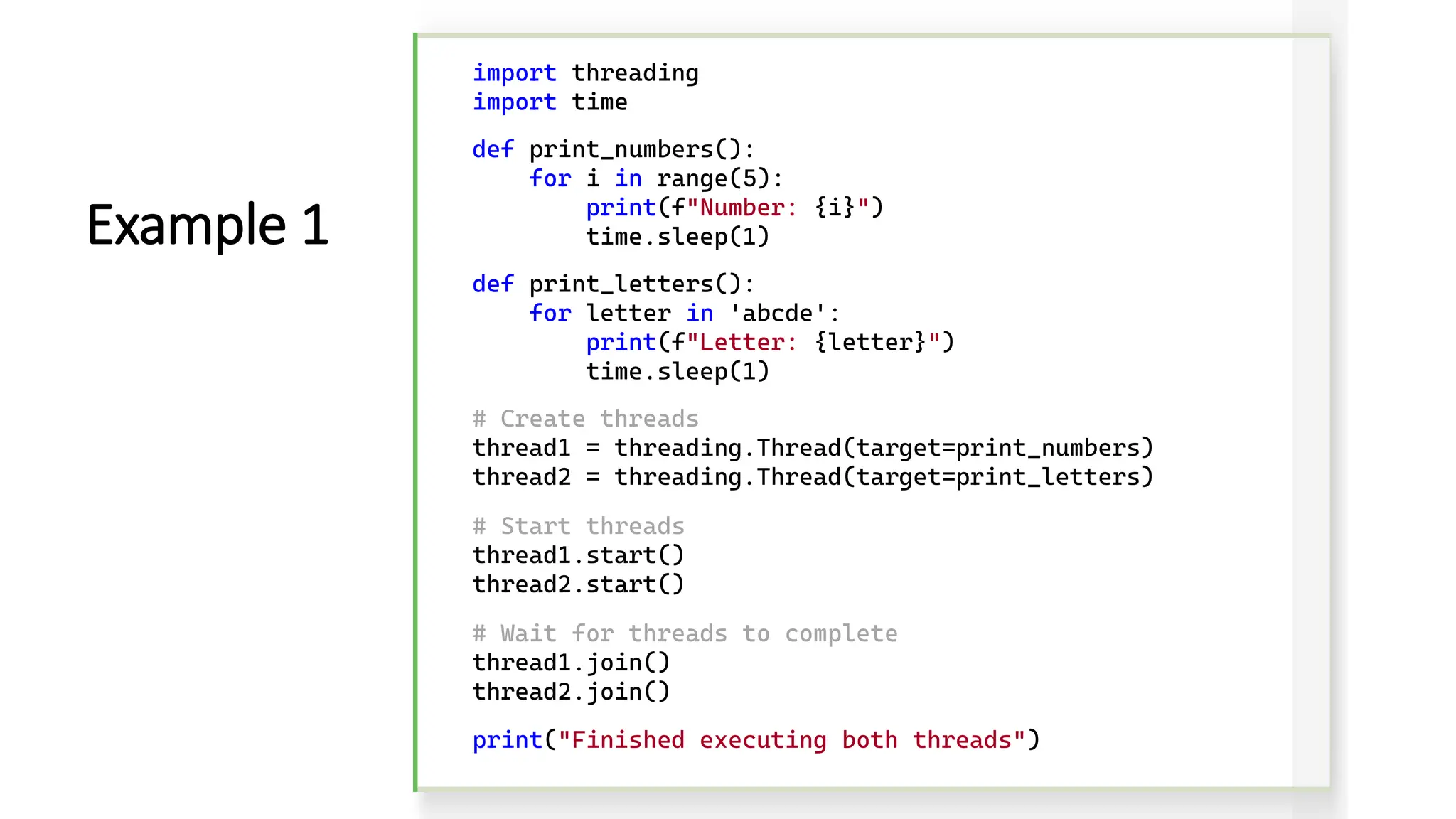 import threading import time def print_numbers(): for i in range(5): print(f"Number: {i}") time.sleep(1) def print_letters(): for letter in 'abcde': print(f"Letter: {letter}") time.sleep(1) # Create threads thread1 = threading.Thread(target=print_numbers) thread2 = threading.Thread(target=print_letters) # Start threads thread1.start() thread2.start() # Wait for threads to complete thread1.join() thread2.join() print("Finished executing both threads") Example 1 