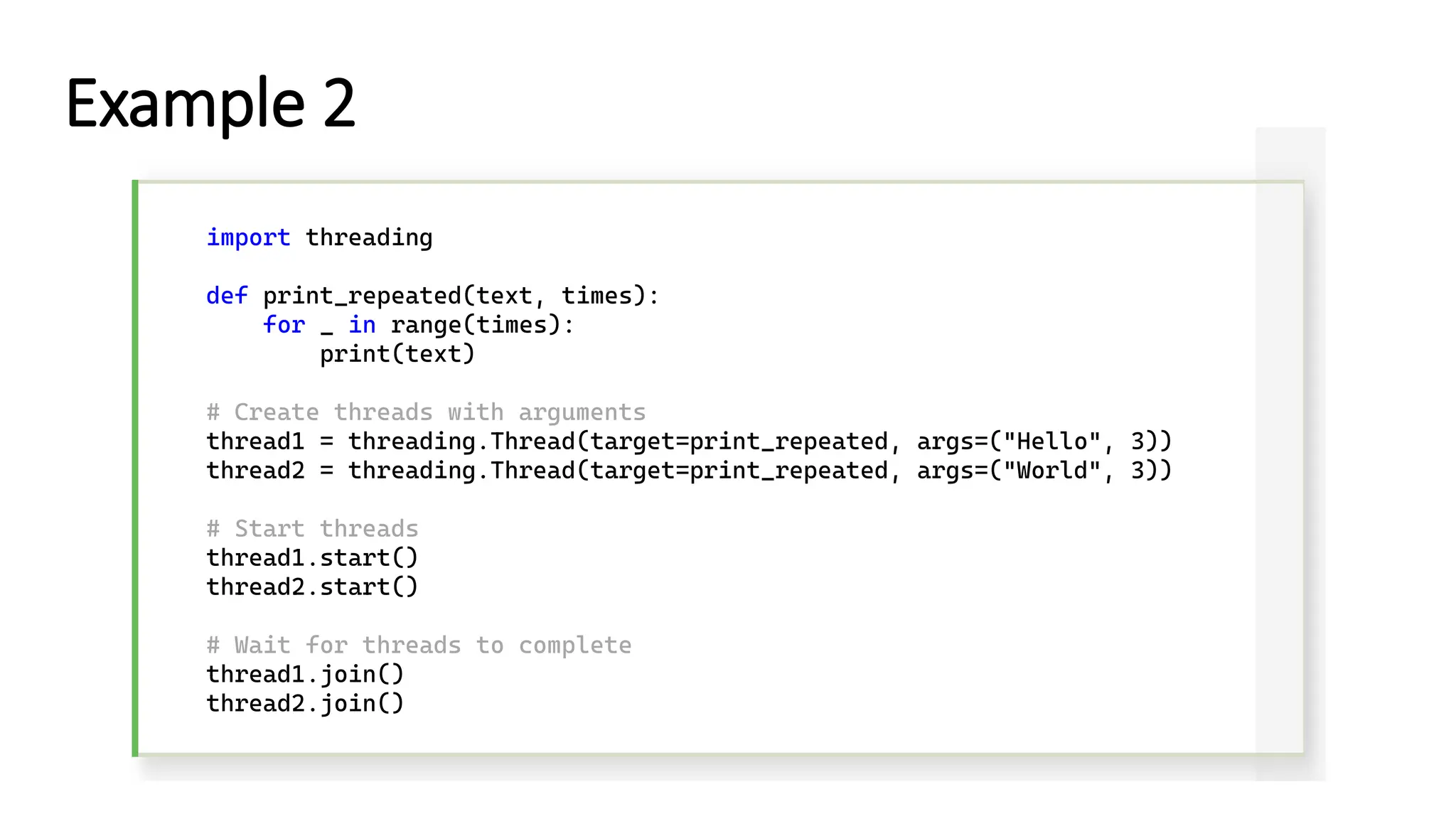 import threading def print_repeated(text, times): for _ in range(times): print(text) # Create threads with arguments thread1 = threading.Thread(target=print_repeated, args=("Hello", 3)) thread2 = threading.Thread(target=print_repeated, args=("World", 3)) # Start threads thread1.start() thread2.start() # Wait for threads to complete thread1.join() thread2.join() Example 2 