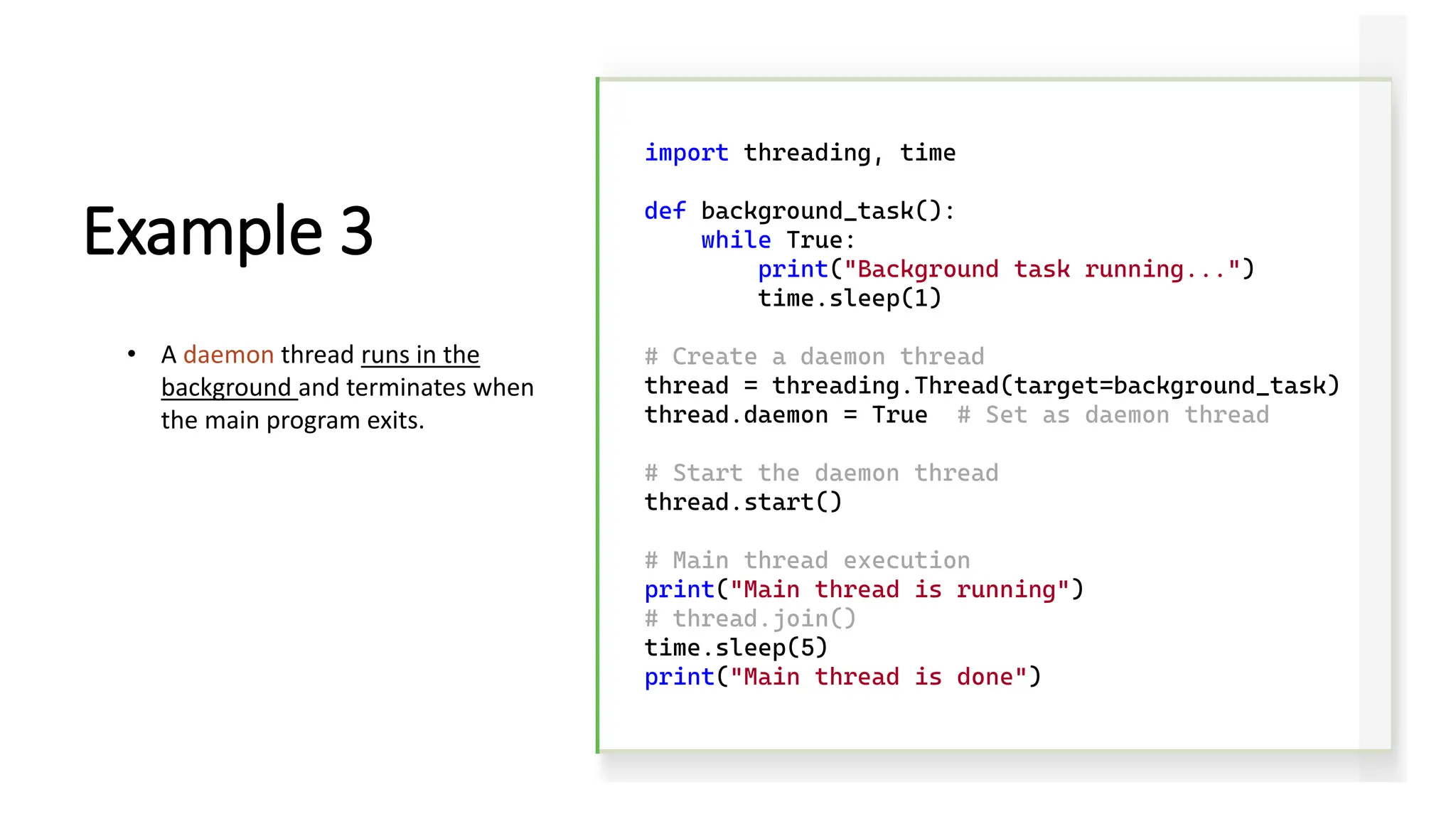 import threading, time def background_task(): while True: print("Background task running...") time.sleep(1) # Create a daemon thread thread = threading.Thread(target=background_task) thread.daemon = True # Set as daemon thread # Start the daemon thread thread.start() # Main thread execution print("Main thread is running") # thread.join() time.sleep(5) print("Main thread is done") Example 3 • A daemon thread runs in the background and terminates when the main program exits. 