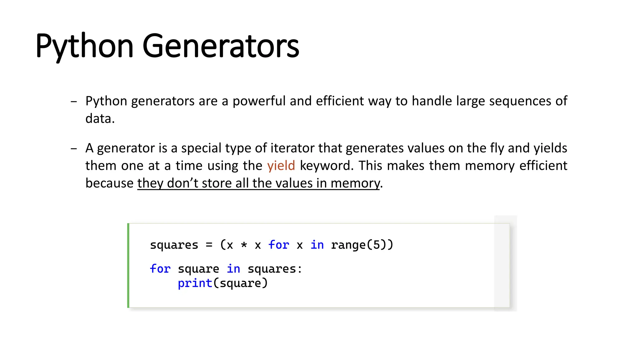 Python Generators – Python generators are a powerful and efficient way to handle large sequences of data. – A generator is a special type of iterator that generates values on the fly and yields them one at a time using the yield keyword. This makes them memory efficient because they don’t store all the values in memory. squares = (x * x for x in range(5)) for square in squares: print(square) 
