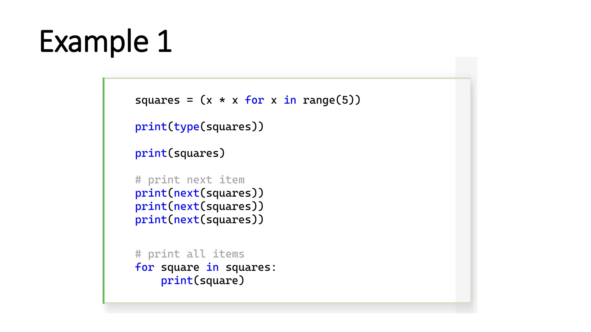 Example 1 squares = (x * x for x in range(5)) print(type(squares)) print(squares) # print next item print(next(squares)) print(next(squares)) print(next(squares)) # print all items for square in squares: print(square) 