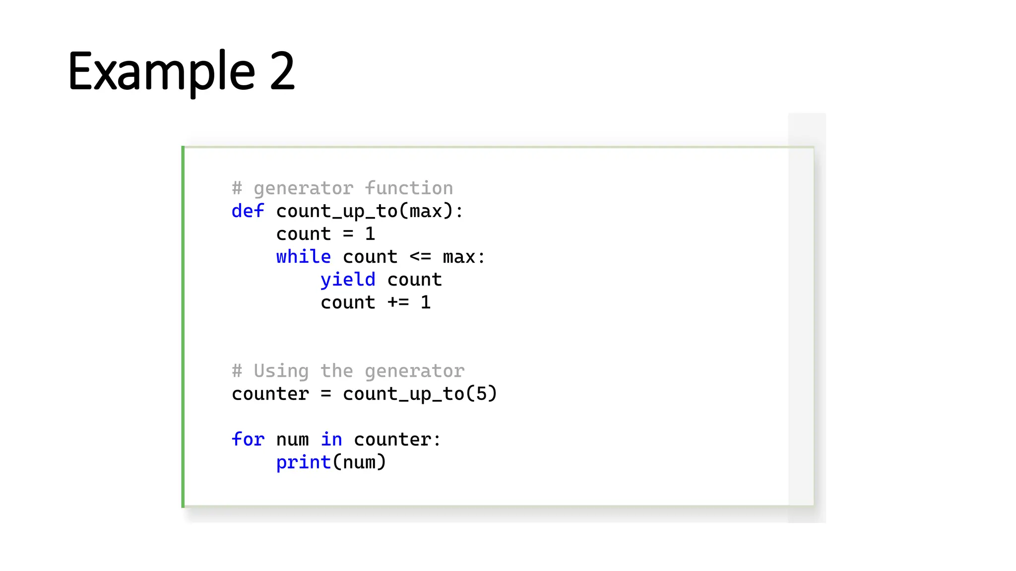Example 2 # generator function def count_up_to(max): count = 1 while count <= max: yield count count += 1 # Using the generator counter = count_up_to(5) for num in counter: print(num) 