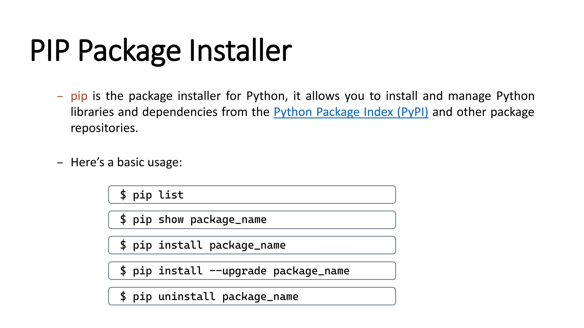 PIP Package Installer – pip is the package installer for Python, it allows you to install and manage Python libraries and dependencies from the Python Package Index (PyPI) and other package repositories. – Here’s a basic usage: $ pip install package_name $ pip uninstall package_name $ pip list $ pip show package_name $ pip install --upgrade package_name 