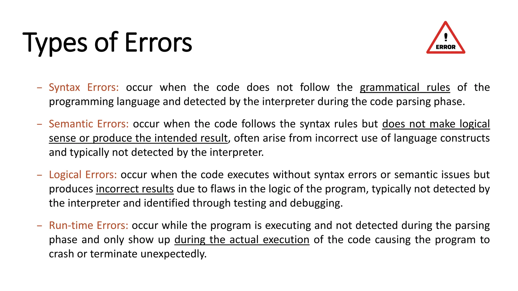 Types of Errors – Syntax Errors: occur when the code does not follow the grammatical rules of the programming language and detected by the interpreter during the code parsing phase. – Semantic Errors: occur when the code follows the syntax rules but does not make logical sense or produce the intended result, often arise from incorrect use of language constructs and typically not detected by the interpreter. – Logical Errors: occur when the code executes without syntax errors or semantic issues but produces incorrect results due to flaws in the logic of the program, typically not detected by the interpreter and identified through testing and debugging. – Run-time Errors: occur while the program is executing and not detected during the parsing phase and only show up during the actual execution of the code causing the program to crash or terminate unexpectedly. 