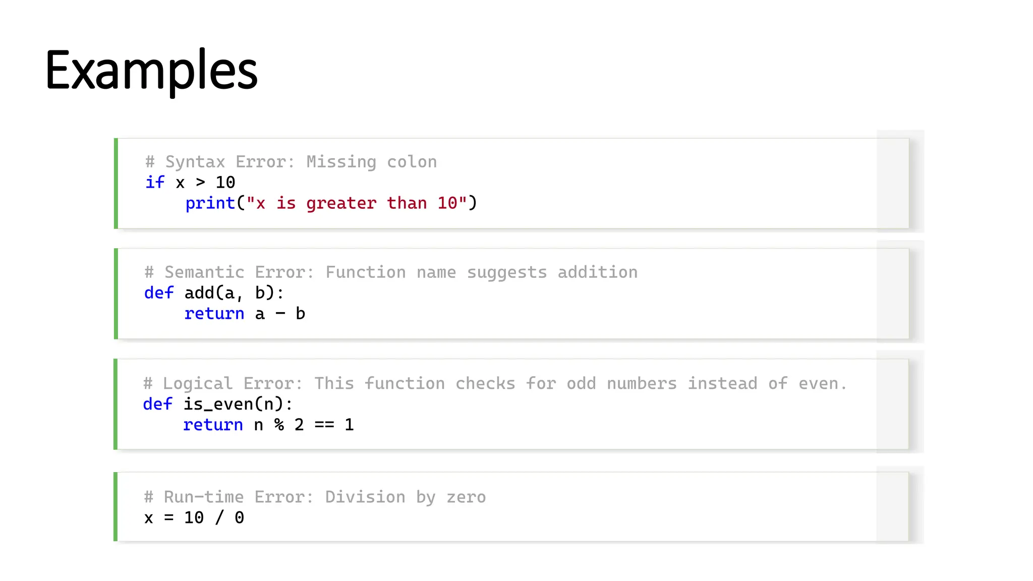 Examples # Syntax Error: Missing colon if x > 10 print("x is greater than 10") # Semantic Error: Function name suggests addition def add(a, b): return a – b # Logical Error: This function checks for odd numbers instead of even. def is_even(n): return n % 2 == 1 # Run-time Error: Division by zero x = 10 / 0 
