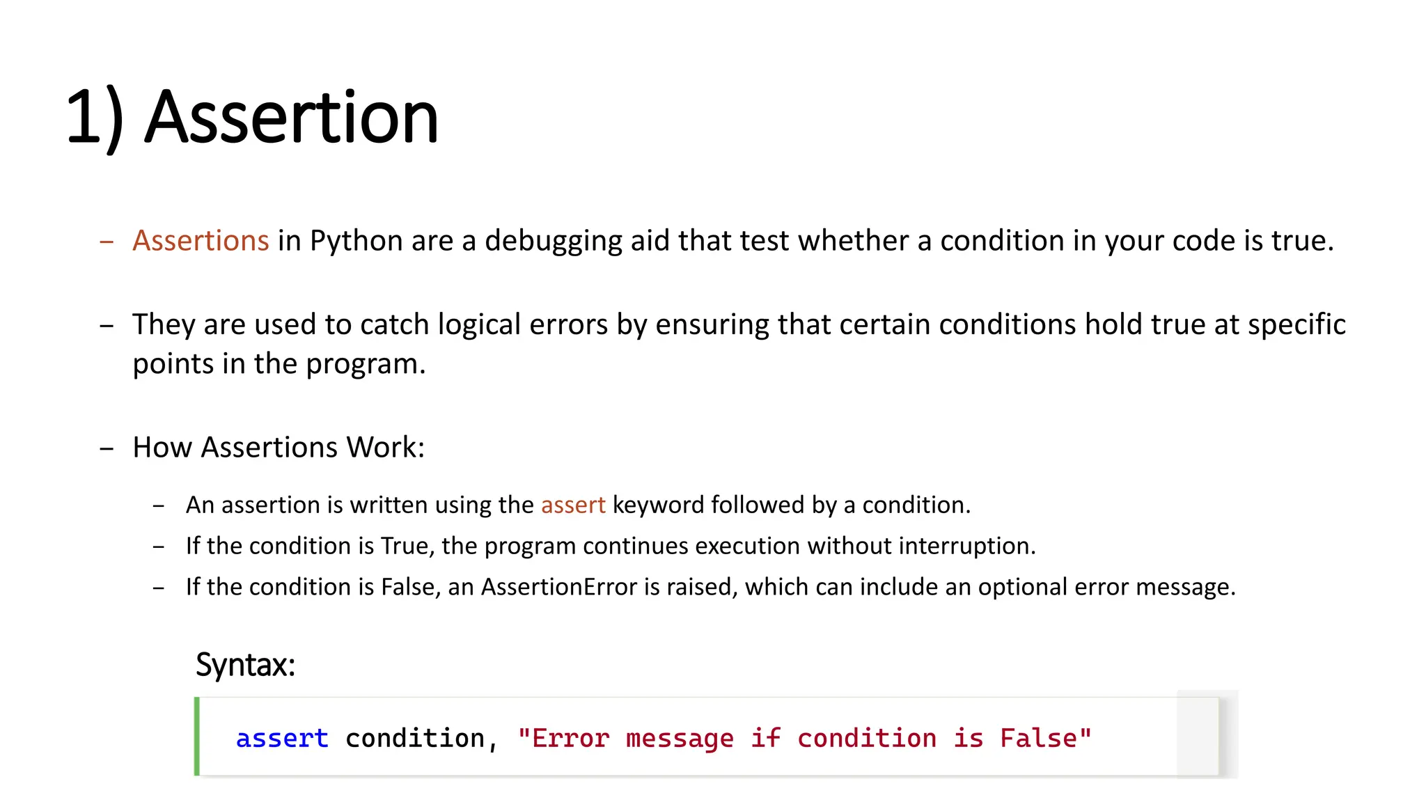 1) Assertion – Assertions in Python are a debugging aid that test whether a condition in your code is true. – They are used to catch logical errors by ensuring that certain conditions hold true at specific points in the program. – How Assertions Work: – An assertion is written using the assert keyword followed by a condition. – If the condition is True, the program continues execution without interruption. – If the condition is False, an AssertionError is raised, which can include an optional error message. assert condition, "Error message if condition is False" Syntax: 