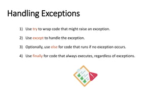Handling Exceptions
1) Use try to wrap code that might raise an exception.
2) Use except to handle the exception.
3) Optionally, use else for code that runs if no exception occurs.
4) Use finally for code that always executes, regardless of exceptions.
 
