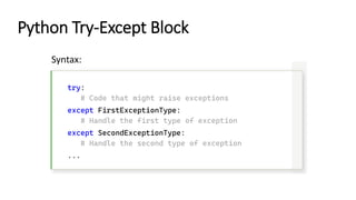 Python Try-Except Block
try:
# Code that might raise exceptions
except FirstExceptionType:
# Handle the first type of exception
except SecondExceptionType:
# Handle the second type of exception
...
Syntax:
 