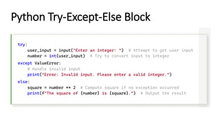 Python Try-Except-Else Block
try:
user_input = input("Enter an integer: ") # Attempt to get user input
number = int(user_input) # Try to convert input to integer
except ValueError:
# Handle invalid input
print("Error: Invalid input. Please enter a valid integer.")
else:
square = number ** 2 # Compute square if no exception occurred
print(f"The square of {number} is {square}.") # Output the result
 