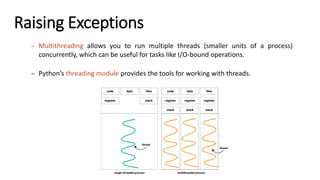 Raising Exceptions
– Multithreading allows you to run multiple threads (smaller units of a process)
concurrently, which can be useful for tasks like I/O-bound operations.
– Python’s threading module provides the tools for working with threads.
 