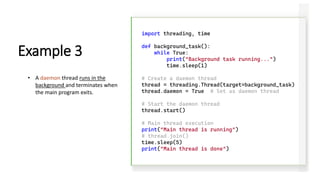 import threading, time
def background_task():
while True:
print("Background task running...")
time.sleep(1)
# Create a daemon thread
thread = threading.Thread(target=background_task)
thread.daemon = True # Set as daemon thread
# Start the daemon thread
thread.start()
# Main thread execution
print("Main thread is running")
# thread.join()
time.sleep(5)
print("Main thread is done")
Example 3
• A daemon thread runs in the
background and terminates when
the main program exits.
 
