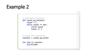 Example 2
# generator function
def count_up_to(max):
count = 1
while count <= max:
yield count
count += 1
# Using the generator
counter = count_up_to(5)
for num in counter:
print(num)
 