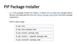 PIP Package Installer
– pip is the package installer for Python, it allows you to install and manage Python
libraries and dependencies from the Python Package Index (PyPI) and other package
repositories.
– Here’s a basic usage:
$ pip install package_name
$ pip uninstall package_name
$ pip list
$ pip show package_name
$ pip install --upgrade package_name
 