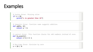 Examples
# Syntax Error: Missing colon
if x > 10
print("x is greater than 10")
# Semantic Error: Function name suggests addition
def add(a, b):
return a – b
# Logical Error: This function checks for odd numbers instead of even.
def is_even(n):
return n % 2 == 1
# Run-time Error: Division by zero
x = 10 / 0
 