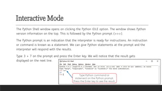 Interactive Mode
The Python Shell window opens on clicking the Python IDLE option. The window shows Python
version information on the top. This is followed by the Python prompt (>>>).
The Python prompt is an indication that the interpreter is ready for instructions. An instruction
or command is known as a statement. We can give Python statements at the prompt and the
interpreter will respond with the results.
Type 3 + 7 on the prompt and press the Enter key. We will notice that the result gets
displayed on the next line.
 