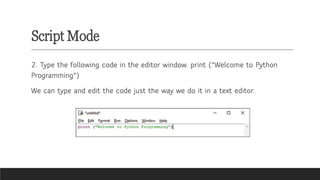 Script Mode
2. Type the following code in the editor window. print ("Welcome to Python
Programming")
We can type and edit the code just the way we do it in a text editor.
 